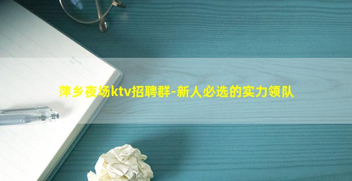 萍乡夜场ktv招聘群-新人必选的实力领队